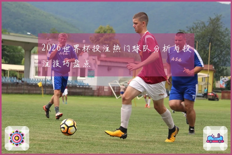 2026世界杯投注热门球队分析与投注技巧盘点